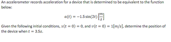 An accelerometer records acceleration for a device that is determined to be equivalent to the function
below:
a(t) = -1.5 sin(2t) [
Given the following initial conditions, x(t = 0) = 0, and v(t = 0) = 1[m/s], determine the position of
the device when t = 3.5s.