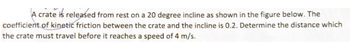 A crate is released from rest on a 20 degree incline as shown in the figure below. The
coefficient of kinetic friction between the crate and the incline is 0.2. Determine the distance which
the crate must travel before it reaches a speed of 4 m/s.