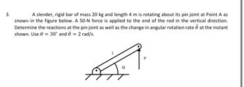 3.
A slender, rigid bar of mass 20 kg and length 4 m is rotating about its pin joint at Point A as
shown in the figure below. A 50-N force is applied to the end of the rod in the vertical direction.
Determine the reactions at the pin joint as well as the change in angular rotation rate at the instant
shown. Use 0 = 30° and 2 rad/s.
=
P