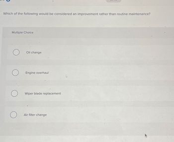 Which of the following would be considered an improvement rather than routine maintenance?
Multiple Choice
О
Oil change
Engine overhaul
О
Wiper blade replacement
О
Air filter change