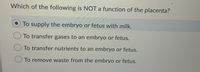 **Question:**

Which of the following is NOT a function of the placenta?

1. ⦿ To supply the embryo or fetus with milk.
2. ⭘ To transfer gases to an embryo or fetus.
3. ⭘ To transfer nutrients to an embryo or fetus.
4. ⭘ To remove waste from the embryo or fetus.

**Explanation:**

This multiple-choice question aims to test the knowledge related to the functions of the placenta. The correct answer, highlighted, indicates that the placenta does not have the function of supplying milk to the embryo or fetus. 

The placenta plays a crucial role during pregnancy by:

- Transferring gases (such as oxygen and carbon dioxide) between the mother and the fetus.
- Supplying nutrients from the mother to the fetus to support its growth and development.
- Removing waste products from the fetal blood.

The placenta does not produce or supply milk; lactation is a function of the mammary glands, which occurs post-birth.