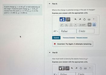A point charge q₁ = +2.40 μC is held stationary at
the origin. A second point charge q2 = -4.30 μC
moves from the point x = 0.170 m, y = 0, to the
point x = 0.260 m, y = 0.260 m.
Part A
What is the change in potential energy of the pair of charges?
Express your answer with the appropriate units.
☐
μÅ
?
xa
a
Хь
•
b
X.10n
AU =
=
Value
Submit
Units
Previous Answers Request Answer
× Incorrect; Try Again; 5 attempts remaining
Part B
How much work is done by the electric force on q2?
Express your answer with the appropriate units.
НА
W
Value
Units
?