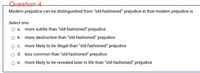 Question 4
Modern prejudice can be distinguished from "old-fashioned" prejudice in that modern prejudice is
Select one:
O a. more subtle than "old-fashioned" prejudice
Ob. more destructive than "old-fashioned" prejudice
O c. more likely to be illegal than "old-fashioned" prejudice
d. less common than "old-fashioned" prejudice
e. more likely to be revealed later in life than "old-fashioned" prejudice
