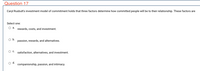 Question 17
Caryl Rusbult's investment model of commitment holds that three factors determine how committed people will be to their relationship. These factors are
Select one:
a.
rewards, costs, and investment.
b.
passion, rewards, and alternatives.
satisfaction, alternatives, and investment.
d.
companionship, passion, and intimacy.
