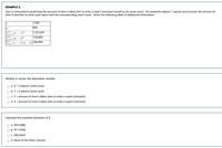 EXAMPLE 3.
Sam is interested in predicting the amount of time it takes him to write a report (minutes) based on its word count. He randomly selects 7 reports and records the amount of
time it took him to write each report and the corresponding word count. Given the following table of additional information:
1,606
909
|1,222,691
|130,988
E( - 2)(y: - )298,909
Identify, in words, the dependent variable.
a. X = a report's word count
b. Y = a report's word count
c. Y = amount of time it takes Sam to write a report (minutes)
d. X = amount of time it takes Sam to write a report (minutes)
Calculate the standard deviation of X.
a. 494.5080
b. 417.9356
c. 390.9429
d. None of the other choices
