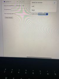 >
Question 11
Select an answer
Given the equation y = 5 tan(4x – 12)
Left
The period is:
Right
The horizontal shift is:
units to the Select an answer
Check Answer
@
2#
$
&
*
2
3
7 8 9
W
< CO
