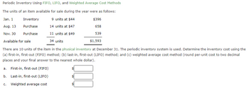 Periodic Inventory Using FIFO, LIFO, and Weighted Average Cost Methods
The units of an item available for sale during the year were as follows:
Jan. 1
Inventory
9 units at $44
$396
Aug. 13
Purchase
14 units at $47
658
Nov. 30
Purchase
11 units at $49
539
Available for sale
34 units
$1,593
There are 10 units of the item in the physical inventory at December 31. The periodic inventory system is used. Determine the inventory cost using the
(a) first-in, first-out (FIFO) method; (b) last-in, first-out (LIFO) method; and (c) weighted average cost method (round per-unit cost to two decimal
places and your final answer to the nearest whole dollar).
a. First-in, first-out (FIFO)
b. Last-in, first-out (LIFO)
C. Weighted average cost