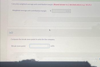 Calculate weighted-average unit contribution margin. (Round answer to 2 decimal places e.g. 10.25.)
Weighted-average unit contribution margin
(a2)
Compute the break-even point in units for the company.
Break-even point
units
34.90