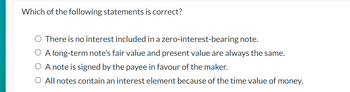 Which of the following statements is correct?
O There is no interest included in a zero-interest-bearing note.
O A long-term note's fair value and present value are always the same.
O A note is signed by the payee in favour of the maker.
O All notes contain an interest element because of the time value of money.