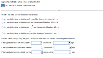 Explain how to find the critical values for a t-distribution.
Click the icon to view the t-distribution table.
Give the first step. Choose the correct answer below.
O A. Identify the level of significance 1 - x and the degrees of freedom, d.f. = n.
O B. Identify the level of significance & and the degrees of freedom, d.f. = n - 1.
1-α
OC. Identify the level of significance and the degrees of freedom, d.f. = n.
2
O D. Identify the level of significance and the degrees of freedom, d.f. = n - 1.
Find the critical value(s) using the given t-distribution table in the row with the correct degrees of freedom.
If the hypothesis test is left-tailed, use the
column with a
sign.
If the hypothesis test is right-tailed, use the
If the hypothesis test is two-tailed, use the
column with a
column with a
sign.
sign.