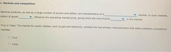 1. Markets and competition
Identical products, as well as a large number of buyers and sellers, are characteristics of a
sellers of goods
influence the prevailing market price, giving them the role of price
market. In such markets,
in the market.
True or False: The market for public utilities, such as gas and electricity, exhibits the two primary characteristics that define perfectly competitive
markets.
True
False