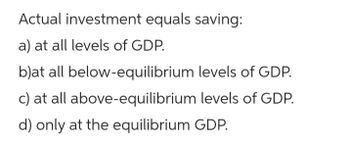 Actual investment equals saving:
a) at all levels of GDP.
b)at all below-equilibrium levels of GDP.
c) at all above-equilibrium levels of GDP.
d) only at the equilibrium GDP.