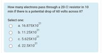 How many electrons pass through a 20- resistor in 10
min if there is a potential drop of 60 volts across it?
Select one:
21
а. 16.875X10
21
b. 11.25X10
c. 5.625X1021
21
d. 22.5X10
