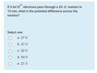 21
If 5.0x10 electrons pass through a 20- 0 resistor in
10 min, what is the potential difference across the
resistor?
Select one:
а. 27 V
b. 37 V
С. 32 V
d. 54 V
е. 21 V
