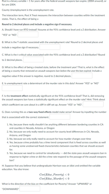 Post is a binary variable = 1 for years after the federal assault weapons ban expire. (2004 onward), or
for pre-2004.
County Unemployment is the unemployment rate.
The interaction term, Post X Treat measures the interaction between counties within the treatment
states. That is, the effect of being a
Round to 2 decimal places and include a negative sign if necessary.
A. Should I have run RTO instead? Assume at the 95% confidence level and a Z distribution. Answer
"YES" or "NO".
B. What is the T-statistic associated with the unemployment rate? Round to 2 decimal places and
include a negative sign if necessary.
C. What is the t-critical value associated with the 95% confidence level and a Z distribution? Round
to 2 decimal places.
D. What is the effect of being a treated state, before the treatment year? That is, what is the effect
of being a county that removed an assault weapons ban before the year the ban expired. Include a
negative value if the answer is negative, round to 2 decimal places.
E. Is unemployment rate a determinant of the murder rate in this data? Answer "YES" or "NO"
F. Is the treatment effect statistically significant at the 95% confidence level? That is, did removing
the assault weapons ban have a statistically significant effect on the murder rate? Hint: Think about
which coefficient we care about in a diff-in-diff set up. Answer "YES" or "NO".
G. Does running this as a two-way fixed effects model make sense? Answer by inputting the number
that is associated with the correct statement:
1. No, because there really shouldn't be anything different between bordering counties in CA
and counties in Nevada, Arizona, or Oregon
2. No, because we only really need to account for county level differences in CA, Nevada,
Arizona, and Oregon
3. No, because we only really need to account for how murder changes over time
4. Yes, because crime probably has a time trend component that is fixed across counties as well
as having some unobserved fixed characteristics between counties that we should account
for.
5. Yes, because we need to control for simultaneity --- did the state pass assault weapons ban in
response to higher crime or did the crime rate respond to the passage of the assault weapons
ban?
H. Suppose that you believe that undergraduate Harrison was an idiot and omitted the variable
education. You also know:
Cov(Educ, Poverty) < 0
Cov(Educ, Murder) < 0
What is the direction of the bias on the coefficient for Poverty? Answer "UPWARD" or
"DOWNWARD"