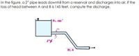 In the figure, a 2" pipe leads downhill from a reservoir and discharges into air. If the
loss of head between A and B is 145 feet, compute the discharge.
EL.150'
EL.O
