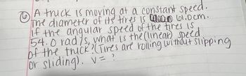 **Problem 1**

A truck is moving at a constant speed. The diameter of its tires is 101.0 cm. If the angular speed of the tires is 54.0 rad/s, what is the (linear) speed of the truck? (Tires are rolling without slipping or sliding).

\[ v = ? \]

---

**Solution Explanation:**

To solve for the linear speed \( v \) of the truck, we will use the relationship between linear speed, angular speed, and the radius of the tires:

\[ v = \omega \times r \]

where \( \omega \) is the angular speed and \( r \) is the radius of the tire.

First, convert the diameter of the tire to the radius:

\[ \text{Radius} (r) = \frac{\text{Diameter}}{2} = \frac{101.0 \, \text{cm}}{2} = 50.5 \, \text{cm} \]

Convert centimeters to meters since standard SI units should be used:

\[ r = 50.5 \, \text{cm} \times \frac{1 \, \text{m}}{100 \, \text{cm}} = 0.505 \, \text{m} \]

Now, apply the angular speed (\( \omega \)):

\[ \omega = 54.0 \, \text{rad/s} \]

Finally, substitute \( \omega \) and \( r \) into the formula:

\[ v = \omega \times r = 54.0 \, \text{rad/s} \times 0.505 \, \text{m} = 27.27 \, \text{m/s} \]

So, the linear speed \( v \) of the truck is:

\[ v = 27.27 \, \text{m/s} \]