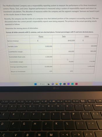 The Medford Burkett Company uses a responsibility reporting system to measure the performance of its three investment
centers: Planes, Taxis, and Limos. Segment performance is measured using a system of responsibility reports and return on
investment calculations. The allocation of resources within the company and the segment managers' bonuses are based in part
on the results shown in these reports.
Recently, the company was the victim of a computer virus that deleted portions of the company's accounting records. This was
discovered when the current period's responsibility reports were being prepared. The printout of the actual operating results
appeared as follows.
3 #
E
D
Determine the missing pieces of information.
Format all dollar amounts with $, commas, and zero decimal places. Format percentages with % and zero decimal places.
F3 +
C
Service revenue
Variable costs
Contribution margin
Controllable fixed costs.
Controllable margin
Average operating assets
Return on Investment
F4
4
O
R
F
$
V
F5
E
5 %
T
G
F6
B
H
6 A
F7 ça
Y
$
H
Planes
O Search
7
N
F8
&
5,000,000
25,000,000
U
1,500,000
J
L
12%
8
F9
Ba
*
M
-
LG
F10
Taxis
9 (
K
O
F11
$450,000
180,000
THE
70,000
<
L
10%
A-
0 )
F12 +
P
>
$
Limos
Prt Sc
ScrLk
320,000
380,000
176,000
1,600,000
Ins
= +
1?
Del
Backspa