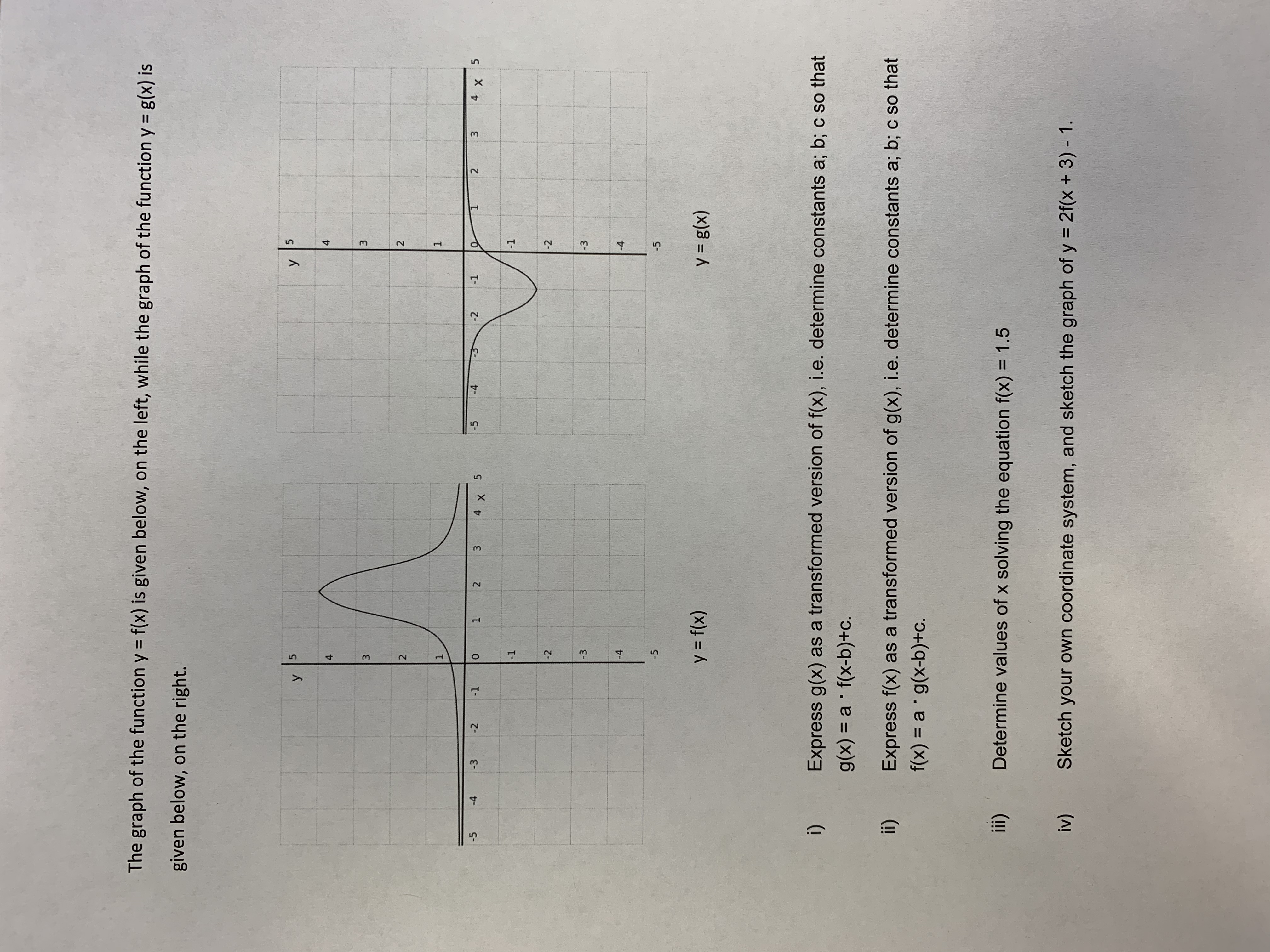 5.
1.
5.
3.
The graph of the function y = f(x) is given below, on the left, while the graph of the function y = g(x) is
given below, on the right.
4.
4.
3
2
2
1.
1.
-5
-4
-2
-1
1 2
3.
-2
2.
-5
-4
-3
-1
-2
-2
-3
-3
-4
-4
-5
-5
y = f(x)
(x)8 = A
(!
g(x) = a f(x-b)+c.
Express g(x) as a transformed version of f(x), i.e. determine constants a; b; c so that
(!!
Express f(x) as a transformed version of g(x), i.e. determine constants a; b; c so that
f(x) = a g(x-b)+c.
Determine values of x solving the equation f(x) = 1.5
(!!
%3D
Sketch your own coordinate system, and sketch the graph of y = 2f(x + 3) - 1.
