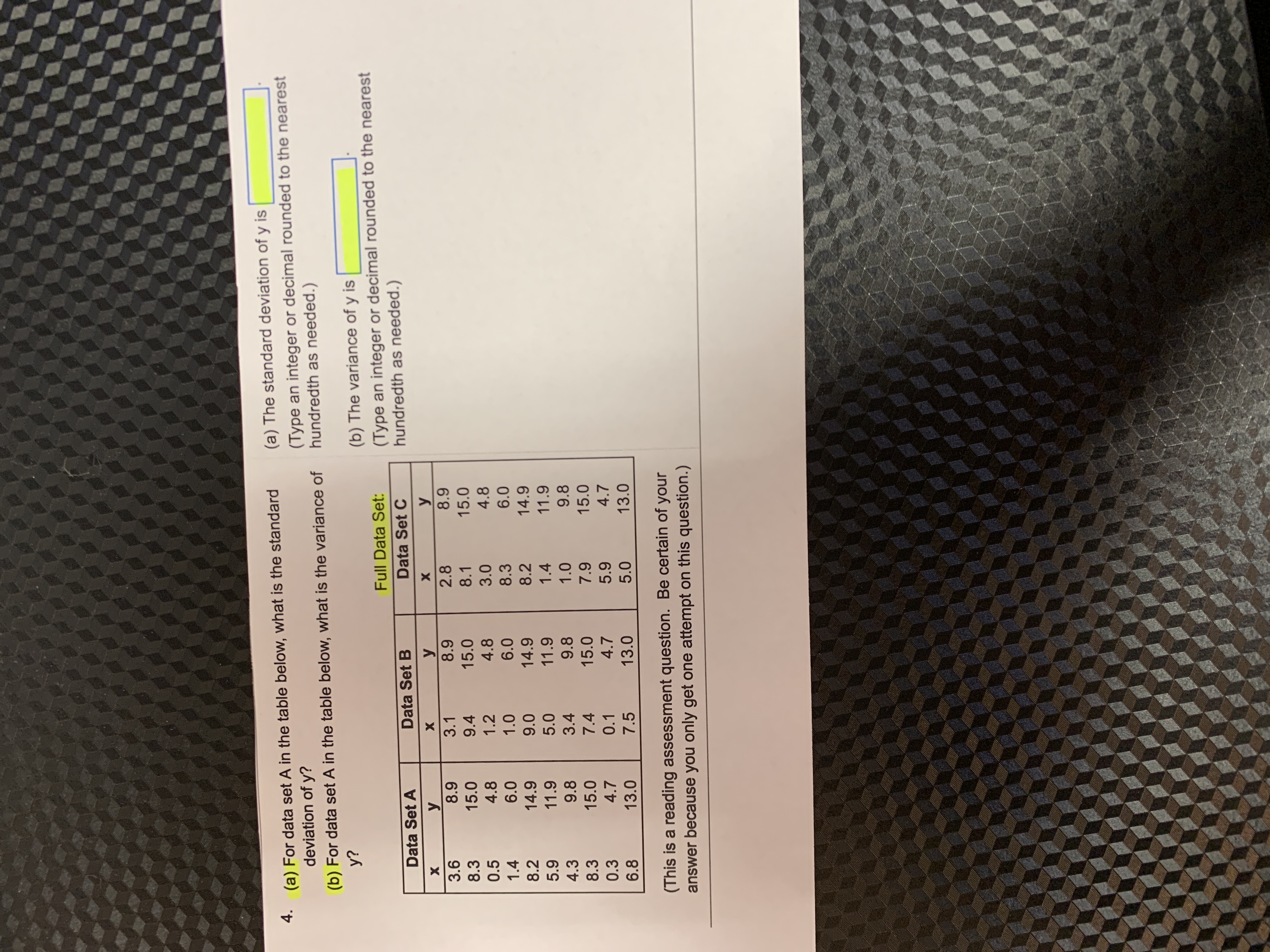 (a) The standard deviation of y is
4. (a) For data set A in the table below, what is the standard
(Type an integer or decimal rounded to the nearest
hundredth as needed.)
deviation of y?
(b) For data set A in the table below, what is the variance of
y?
(b) The variance of y is
(Type an integer or decimal rounded to the nearest
hundredth as needed.)
Full Data Set:
Data Set A
Data Set B
Data Set C
y
3.6
3.1
2.8
8.3
15.0
9.4
15.0
8.1
15.0
0.5
4.8
1.2
4.8
3.0
4.8
1.4
6.0
1.0
6.0
8.3
6.0
8.2
14.9
14.9
8.2 14.9
11.9
5.0
11.9
1.4
11.9
4.3
9.8
3.4
9.8
9.8
8.3
15.0
7.4
15.0
15.0
0.3
4.7
0.1
4.7
4.7
6.8
13.0
7.5
13.0
5.0
13.0
(This is a reading assessment question. Be certain of your
answer because you only get one attempt on this question.)
