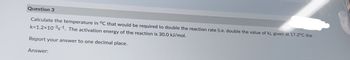 Question 3
Calculate the temperature in °C that would be required to double the reaction rate (i.e. double the value of k), given at 17.2°C the
k=1.2x10-³s-1. The activation energy of the reaction is 30.0 kJ/mol.
Report your answer to one decimal place.
Answer: