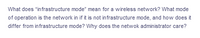 What does "infrastructure mode" mean for a wireless network? What mode
of operation is the network in if it is not infrastructure mode, and how does it
differ from infrastructure mode? Why does the netwok administrator care?
