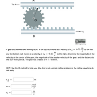 A
VA
r
VB
B
CC
BY
UBC Engineering
m
A gear sits between two moving racks. If the top rack moves at a velocity of vA
0.75
to the left
||
S
m
and the bottom rack moves at a velocity of vB
0.45
to the right, determine the magnitude of the
S
||
velocity at the center of the gear, the magnitude of the angular velocity of the gear, and the distance to
the ICZV from point B. The gear has a radius of r =
0.08 m.
HINT: Use the IC method to help you. Also this is not a simple rolling problem so the rolling equations do
not apply
r B
m
rad
W =
S
m
S
