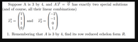 Suppose A is 3 by 4, and Aď = 0 has exactly two special solutions
(and of course, all their linear combinations)
1
-1
and r
1
1
1. Remembering that A is 3 by 4, find its row reduced echelon form R.
