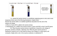 C2,H2905S- (ag) + NH,CI (ag) → C2,H29O5SH (ag) + NH3 (aq)
Yellow
Blue
Reaction after it
reaches equilibrium
appears Green
A. Assume the reaction mixture is at equilibrium, appearing green in color, and at room
temperature before each of the following disturbances. Explain which
direction the reaction shifts to re-establish equilibrium and predict how the color of the
solution will change
1.100 mL of water, H2O is added to the reaction mixture.
2. Solid platinum, Pt, is added to the reaction mixture. It reacts with NH3 to form N and H2 gasses.
B. When the green reaction mixture at equilibrium is heated the color changes to
green-blue, and then eventually, a dark blue color. When the green reaction mixture at
equilibrium is placed in an ice water bath the solution color changes to a yellow-green, and
eventually a bright yellow color. Is the reaction exothermic or endothermic? |
