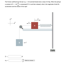 The friction coefficent for this bar is u
0.4 and both blocks have a mass of 14 kg. When the spring w
N
a constant of k
60
is compressed 0.1 m and then released, what is the magnitude of both B's
m
acceleration and the tension of the rope?
it
d
+
a
A
a=?
cc
UBC Engineering
T =
N
m
Select an answer v
g2
ав
