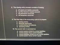 8. The closing entry process consists of closing
a. all asset and liability accounts.
b. out the Owner's Capital account.
C. all permanent accounts.
d. all temporary accounts.
9. The final step in the accounting cycle is to prepare
a. closing entries.
b. financial statements.
C. a post-closing trial balance.
d. reversing entries.
10. The current ratio is expressed as
a. current assets divided by current liabilities.
b. current assets minus current liabilities.
c. current liabilities divided by non-current liabilities.
d. current assets minus owner's equity.
ish (Canada)
