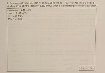 7. Four blocks of water ice, each weighing 0.25 kg and at -5 °C, are added to 5.0 L of liquid
ethylene glycol at 30 °C (density = 1.113 g/mL). What is the final temperature of the solution?
Cethylene glycol = 2.41 J/g °C
Cwater = 4.184 J/g °C
Cice = 2.09 J/g °C
AHfus = 334 J/g
T =
°C