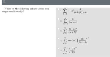 26.
Which of the following infinite series con-
verges conditionally?
1. Σ (-1)*
k=1
2.
3.
4.
5.
IM8 M8 IM M8
Σ
m=1
8
6m
4
8k: ln(k) + 6
4
6(-n)"
(n + 5)n
cos(nn)
Π
Σ (3)
5η
8η + 4
n