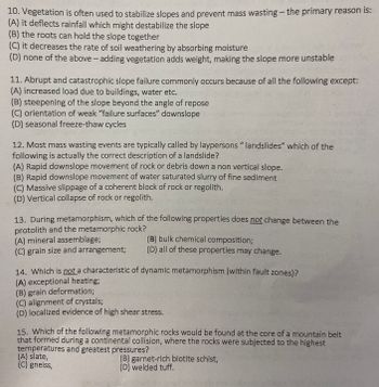 10. Vegetation is often used to stabilize slopes and prevent mass wasting - the primary reason is:
(A) it deflects rainfall which might destabilize the slope
(B) the roots can hold the slope together
(C) it decreases the rate of soil weathering by absorbing moisture
(D) none of the above-adding vegetation adds weight, making the slope more unstable
11. Abrupt and catastrophic slope failure commonly occurs because of all the following except:
(A) increased load due to buildings, water etc.
(B) steepening of the slope beyond the angle of repose
(C) orientation of weak "failure surfaces" downslope
(D) seasonal freeze-thaw cycles
12. Most mass wasting events are typically called by laypersons " landslides" which of the
following is actually the correct description of a landslide?
(A) Rapid downslope movement of rock or debris down a non vertical slope.
(B) Rapid downslope movement of water saturated slurry of fine sediment
(C) Massive slippage of a coherent block of rock or regolith.
(D) Vertical collapse of rock or regolith.
13. During metamorphism, which of the following properties does not change between the
protolith and the metamorphic rock?
(A) mineral assemblage;
(C) grain size and arrangement;
(B) bulk chemical composition;
(D) all of these properties may change.
14. Which is not a characteristic of dynamic metamorphism (within fault zones)?
(A) exceptional heating;
(B) grain deformation;
(C) alignment of crystals;
(D) localized evidence of high shear stress.
15. Which of the following metamorphic rocks would be found at the core of a mountain belt
that formed during a continental collision, where the rocks were subjected to the highest
temperatures and greatest pressures?
(A) slate,
(C) gneiss,
(B) garnet-rich biotite schist,
(D) welded tuff.