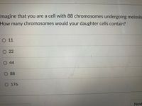 Imagine that you are a cell with 88 chromosomes undergoing meiosis
How many chromosomes would your daughter cells contain?
O 11
O 22
O 44
88
O 176
Next
