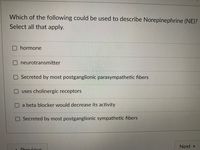 Which of the following could be used to describe Norepinephrine (NE)?
Select all that apply.
hormone
neurotransmitter
Secreted by most postganglionic parasympathetic fibers
uses cholinergic receptors
a beta blocker would decrease its activity
Secreted by most postganglionic sympathetic fibers
Next
Drovious
