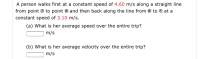 A person walks first at a constant speed of 4.60 m/s along a straight line
from point ® to point ® and then back along the line from ® to ® at a
constant speed of 3.10 m/s.
(a) What is her average speed over the entire trip?
m/s
(b) What is her average velocity over the entire trip?
m/s
