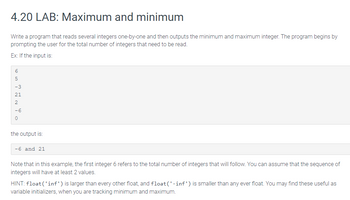 4.20 LAB: Maximum and minimum
Write a program that reads several integers one-by-one and then outputs the minimum and maximum integer. The program begins by
prompting the user for the total number of integers that need to be read.
Ex: If the input is:
6
5
-3
21
2
0
the output is:
-6 and 21
Note that in this example, the first integer 6 refers to the total number of integers that will follow. You can assume that the sequence of
integers will have at least 2 values.
HINT: float('inf') is larger than every other float, and float('-inf') is smaller than any ever float. You may find these useful as
variable initializers, when you are tracking minimum and maximum.