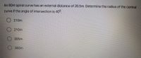An 80m spiral curve has an external distance of 20.5m. Determine the radius of the central
curve if the angle of intersection is 40°.
310m
210m
305m
380m
