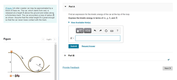 (Figure 1)A roller coaster car may be approximated by a
block of mass m. The car, which starts from rest, is
released at a height h above the ground and slides along
a frictionless track. The car encounters a loop of radius R,
as shown. Assume that the initial height h is great enough
so that the car never loses contact with the track.
Figure
h
1 of 1
A
Part A
Find an expression for the kinetic energy of the car at the top of the loop.
Express the kinetic energy in terms of m, g, h, and R.
► View Available Hint(s)
K =
Submit
Part B
VE ΑΣΦ
Provide Feedback
Request Answer
?
Next >
