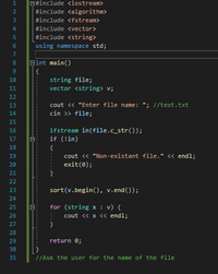 E#include <iostream>
#include <algorithm>
3
#include <fstream>
4.
#include <vector>
#include <string>
6.
using namespace std;
7
Bint main()
{
string file;
vector <string> v;
10
11
12
cout <« "Enter file name: "; //text.txt
cin >> file;
13
14
15
ifstream in(file.c_str());
if (!in)
16
17
18
{
cout « "Non-existant file." « endl;
exit(0);
19
20
21
22
23
sort(v.begin(), v.end());
24
25
for (string x : v) {
26
cout « x « endl;
27
}
28
29
return 0;
30
31
//Ask the user for the name of the file
