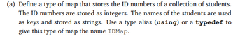 ### Understanding Map Data Structures in C++

In this section, we will explore how to define a type of map that stores the ID numbers of a collection of students. The ID numbers are stored as integers, and the names of the students are used as keys and stored as strings. We will also look at how to use a type alias (`using`) or a `typedef` to give this type of map the name `IDMap`.

#### (a) Defining a Map for Student ID Numbers

To define a type of map for storing the ID numbers of students, where the keys are student names and the values are their ID numbers, follow these steps:

1. **Use of `map`**: In C++, a `map` is a data structure that allows you to store key-value pairs. The keys in our map will be the names of the students (strings), and the values will be their ID numbers (integers).
2. **Type Alias or `typedef`**: We can use either a type alias with the `using` keyword or a `typedef` to give a meaningful name to our map, such as `IDMap`.

Here is an example using both methods:

```cpp
#include <iostream>
#include <map>
#include <string>

// Using type alias (using)
using IDMap = std::map<std::string, int>;

// Using typedef
typedef std::map<std::string, int> IDMapTypedef;

int main() {
    // Creating a map using the type alias
    IDMap studentIDs;
    studentIDs["John"] = 12345;
    studentIDs["Alice"] = 67890;

    // Creating a map using typedef
    IDMapTypedef studentIDsTypedef;
    studentIDsTypedef["Bob"] = 54321;
    studentIDsTypedef["Eve"] = 98765;

    // Accessing the ID of a student using the key (name)
    std::cout << "John's ID: " << studentIDs["John"] << std::endl; 
    std::cout << "Alice's ID: " << studentIDs["Alice"] << std::endl;
    std::cout << "Bob's ID: " << studentIDsTypedef["Bob"] << std::endl;
    std::cout << "Eve's ID: " << studentIDsTypedef["Eve"] << std::endl;

    return 0;
}
```

In