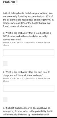 Problem 3
74% of fishing boats that disappear while at sea
are eventually found by rescue missions. 80% of
the boats that are found have an emergency GPS
locator, whereas 30% of the boats that are not
found have a similar locator.
a. What is the probability that a lost boat has a
GPS locator and will eventually be found by
rescue missions?
Answer in exact fraction, or rounded to at least 4 decimal
places.
b. What is the probability that the next boat to
disappear will have a locator on board?
Answer in exact fraction, or rounded to at least 4 decimal
places.
c. If a boat that disappeared does not have an
emergency locator, what is the probability that it
will eventually be found by rescue missions?
