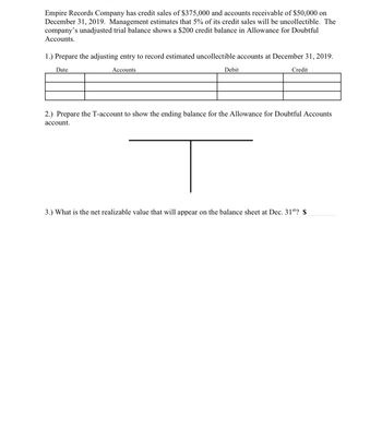 Empire Records Company has credit sales of $375,000 and accounts receivable of $50,000 on
December 31, 2019. Management estimates that 5% of its credit sales will be uncollectible. The
company's unadjusted trial balance shows a $200 credit balance in Allowance for Doubtful
Accounts.
1.) Prepare the adjusting entry to record estimated uncollectible accounts at December 31, 2019.
Date
Accounts
Debit
Credit
2.) Prepare the T-account to show the ending balance for the Allowance for Doubtful Accounts
account.
3.) What is the net realizable value that will appear on the balance sheet at Dec. 31st? $