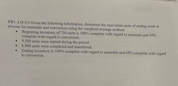 EB1. LO 5.3 Given the following information, determine the equivalent units of ending work in
process for materials and conversion using the weighted-average method:
Beginning inventory of 750 units is 100% complete with regard to materials and 30%
complete with regard to conversion.
9,500 units were started during the period.
8,900 units were completed and transferred.
Ending inventory is 100% complete with regard to materials and 68% complete with regard
to conversion.