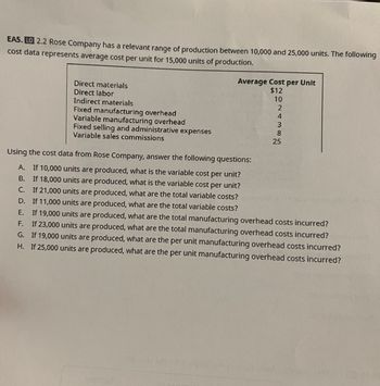 EA5. LO 2.2 Rose Company has a relevant range of production between 10,000 and 25,000 units. The following
cost data represents average cost per unit for 15,000 units of production.
Direct materials
Direct labor
Indirect materials
Fixed manufacturing overhead
Variable manufacturing overhead
Fixed selling and administrative expenses
Variable sales commissions
Average Cost per Unit
$12
10
2
4
05169 ans
3
8
25
Using the cost data from Rose Company, answer the following questions:
A. If 10,000 units are produced, what is the variable cost per unit?
B.
If 18,000 units are produced, what is the variable cost per unit?
C. If 21,000 units are produced, what are the total variable costs?
If 11,000 units are produced, what are the total variable costs?
D.
E.
If 19,000 units are produced, what are the total manufacturing overhead costs incurred?
F.
If 23,000 units are produced, what are the total manufacturing overhead costs incurred?
G. If 19,000 units are produced, what are the per unit manufacturing overhead costs incurred?
H. If 25,000 units are produced, what are the per unit manufacturing overhead costs incurred?