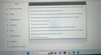 a. Chart of accounts.
b. Credit.
Term
c. Credit balance.
d. Crediting.
e.
Debit.
f. Debit balance.
g. Debiting.
h. Double-entry system.
An account balance if the total of the debit amounts exceeds the total of the credits.
Entering an amount on the right side of an account.
A system that records in appropriate accounts the dual effect of each transaction.
An account balance on the side where an increase in the account is recorded.
The basic form of an account.
The left side of an account.
A list of accounts and the account numbers that identify their location.
An account balance if the total of the credit amounts exceeds the total of the debits.
Entering an amount on the left side of an account.
The right side of an account.
O Search
C
A