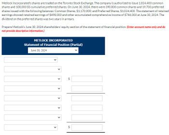 Metlock Incorporated's shares are traded on the Toronto Stock Exchange. The company is authorized to issue 1,024,400 common
shares and 100,000 $5 cumulative preferred shares. On June 30, 2024, there were 390,000 common shares and 19,700 preferred
shares issued with the following balances: Common Shares, $1,170,000; and Preferred Shares, $1,024,400. The statement of retained
earnings showed retained earnings of $498,000 and other accumulated comprehensive income of $746,000 at June 30, 2024. The
dividend on the preferred shares was two years in arrears.
Prepare Metlock's June 30, 2024 shareholders' equity section of the statement of financial position. (Enter account name only and do
not provide descriptive information.)
METLOCK INCORPORATED
Statement of Financial Position (Partial)
June 30, 2024
>
<
>
<
SA