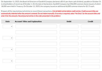 On September 15, 2023, the Board of Directors of Sandhill Company declared a $0.45 per share cash dividend, payable on October 31
to shareholders of record as of October 1. On the date of declaration, Sandhill Company had 206,000 common shares issued, of which
18,000 were held in Treasury. On October 15, 2023, the company issued an additional 66,000 common shares for $5.75 each.
Prepare all the required journal entries to record these transactions. (List all debit entries before credit entries. Credit account titles are
automatically indented when the amount is entered. Do not indent manually. If no entry is required, select "No Entry" for the account titles and
enter o for the amounts. Record journal entries in the order presented in the problem.)
Date
>
>
>
Account Titles and Explanation
Debit
Credit