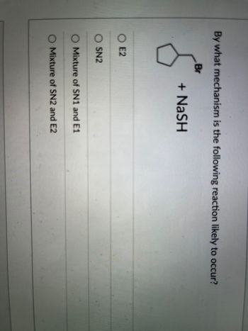 **Title: Understanding Reaction Mechanisms: Example Problem**

**Question:**

By what mechanism is the following reaction likely to occur?

![Chemical Structure Image](image-placeholder)

The image shows a cyclopentyl group attached to a bromine atom (Br) reacting with sodium hydrosulfide (NaSH).

**Options:**

- O Mixture of SN2 and E2
- O Mixture of SN1 and E1
- O SN2
- O E2

**Explanation:**

In organic chemistry, understanding the mechanism by which a reaction proceeds is essential for predicting products and reaction conditions. Here, we need to determine whether the reaction is more likely to proceed through a substitution nucleophilic bimolecular (SN2) mechanism, a substitution nucleophilic unimolecular (SN1) mechanism, or others like E1 or E2 eliminations. The given options suggest that the reaction may not only fall into one category but might be a mixture of mechanisms.

**Detailed Content:**

**Substitution Nucleophilic Bimolecular (SN2):**
- The SN2 mechanism involves a nucleophile attacking the carbon atom directly resulting in the simultaneous displacement of the leaving group.
- It typically occurs with primary or secondary alkyl halides in an aprotic solvent.
- The nucleophile must be strong, for example, \( \text{NaSH} \), which in this case would act as a strong nucleophile.

**Substitution Nucleophilic Unimolecular (SN1):**
- The SN1 mechanism involves the formation of a carbocation intermediate. This is a two-step mechanism and is typically favored by tertiary alkyl halides.
- It usually occurs in a protic solvent.
- The leaving group (in this case \( \text{Br} \)) must be stable enough to form a carbocation.

**Elimination E1 and E2:**
- Like SN1, E1 involves carbocation formation and a separate loss of a proton resulting in a double bond.
- E2, on the other hand, is a single-step mechanism where the base removes a proton as the leaving group leaves.

**Analysis of given reaction:**
- Given NaSH is a strong nucleophile.
- Bromine (Br) is a good leaving group.
- This combination suggests a likelihood of an SN2 mechanism if the environment is conducive.

**Conclusion:**
The most appropriate choice for the given reaction based on these characteristics would likely be the